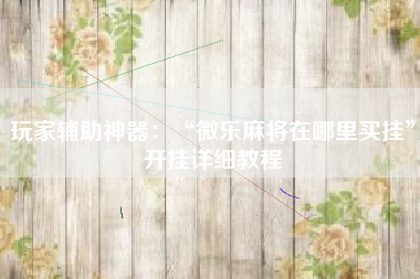 玩家辅助神器：“微乐麻将在哪里买挂”开挂详细教程