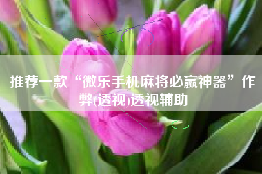 推荐一款“微乐手机麻将必赢神器”作弊(透视)透视辅助