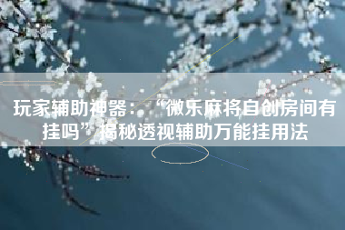 玩家辅助神器：“微乐麻将自创房间有挂吗”揭秘透视辅助万能挂用法