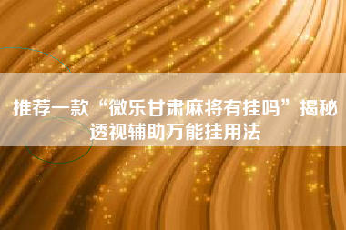 推荐一款“微乐甘肃麻将有挂吗”揭秘透视辅助万能挂用法