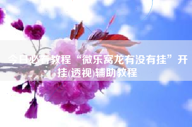 今日必看教程“微乐窝龙有没有挂”开挂(透视)辅助教程