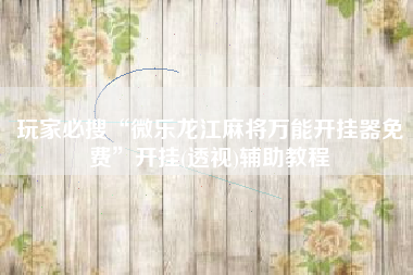 玩家必搜“微乐龙江麻将万能开挂器免费”开挂(透视)辅助教程