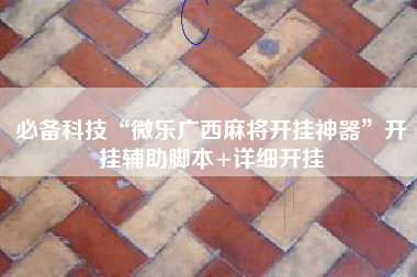 必备科技“微乐广西麻将开挂神器”开挂辅助脚本+详细开挂