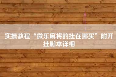 实操教程“微乐麻将的挂在哪买	”附开挂脚本详细
