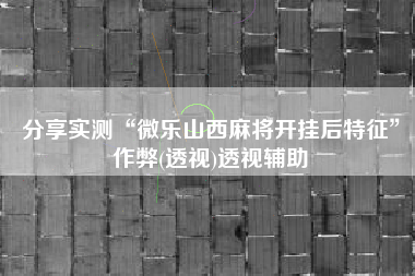 分享实测“微乐山西麻将开挂后特征”作弊(透视)透视辅助