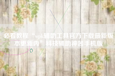 必看教程“wpk辅助工具官方下载最新版本更新内”科技辅助神器手机版