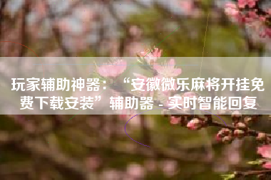 玩家辅助神器：“安徽微乐麻将开挂免费下载安装”辅助器 - 实时智能回复