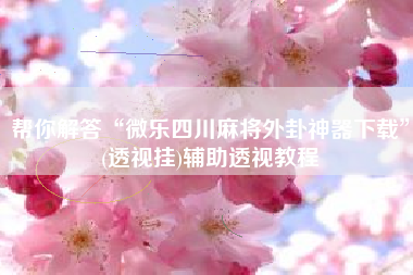 帮你解答“微乐四川麻将外卦神器下载”(透视挂)辅助透视教程