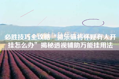 必胜技巧全攻略“微乐麻将怀疑有人开挂怎么办”揭秘透视辅助万能挂用法