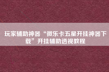 玩家辅助神器“微乐卡五星开挂神器下载”开挂辅助透视教程