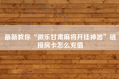 最新教你“微乐甘肃麻将开挂神器	”链接房卡怎么充值