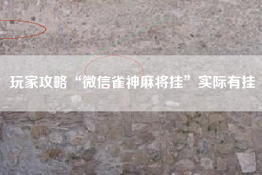 玩家攻略“微信雀神麻将挂”实际有挂