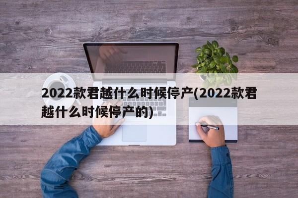 2022款君越什么时候停产(2022款君越什么时候停产的)