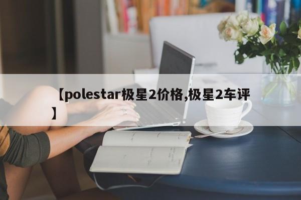 【polestar极星2价格,极星2车评】