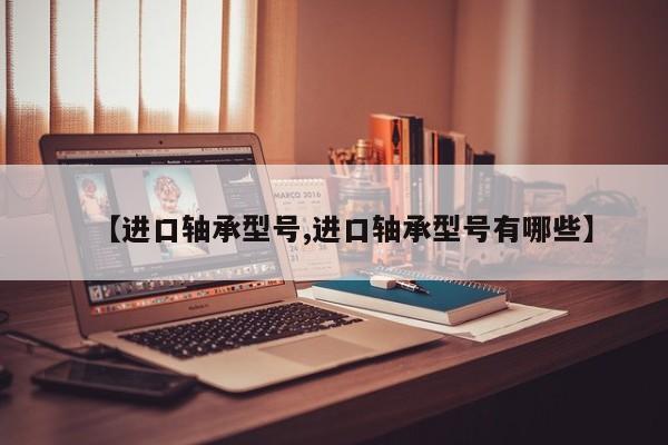 【进口轴承型号,进口轴承型号有哪些】