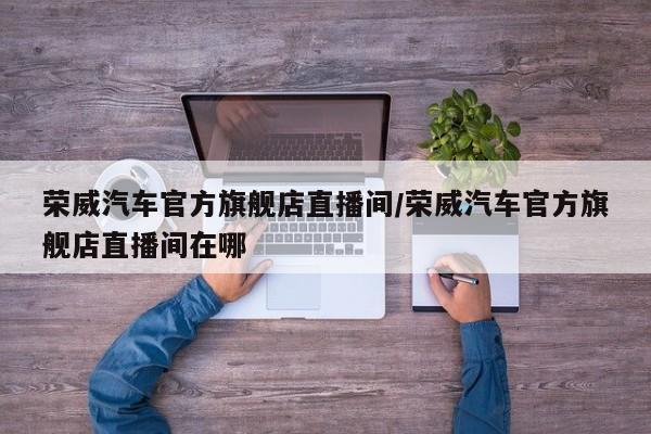 荣威汽车官方旗舰店直播间/荣威汽车官方旗舰店直播间在哪