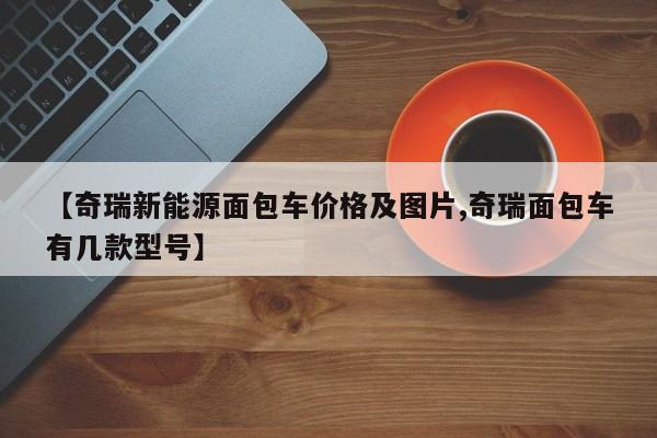 【奇瑞新能源面包车价格及图片,奇瑞面包车有几款型号】
