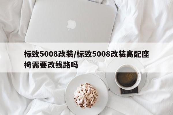 标致5008改装/标致5008改装高配座椅需要改线路吗