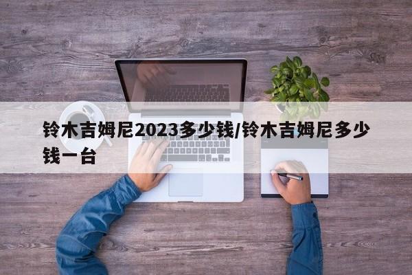 铃木吉姆尼2023多少钱/铃木吉姆尼多少钱一台
