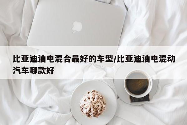 比亚迪油电混合最好的车型/比亚迪油电混动汽车哪款好