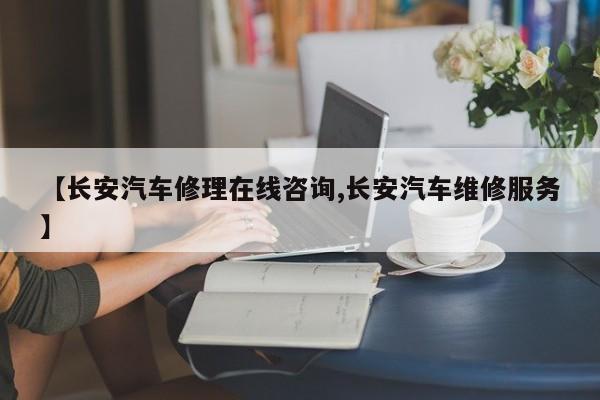 【长安汽车修理在线咨询,长安汽车维修服务】