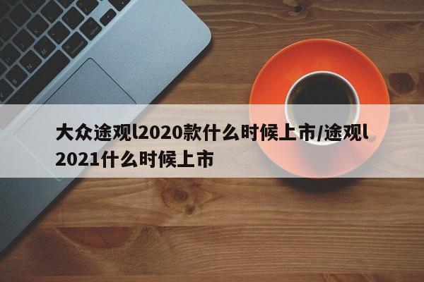 大众途观l2020款什么时候上市/途观l2021什么时候上市
