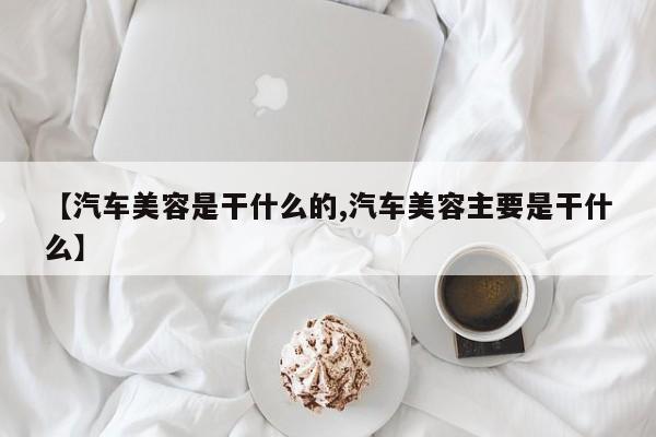 【汽车美容是干什么的,汽车美容主要是干什么】