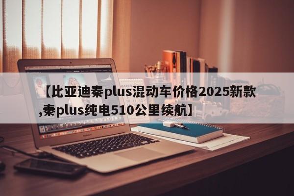 【比亚迪秦plus混动车价格2025新款,秦plus纯电510公里续航】