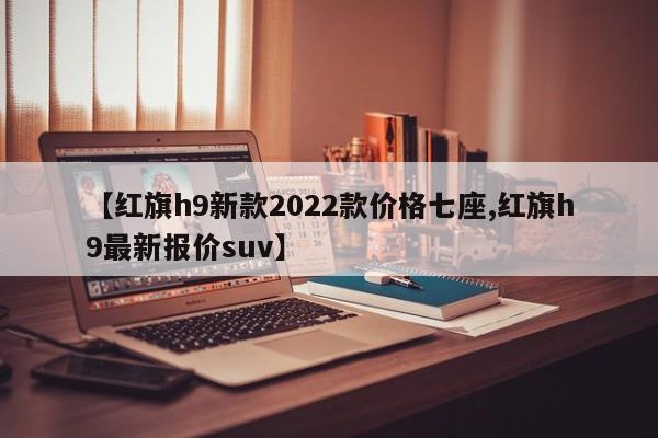 【红旗h9新款2022款价格七座,红旗h9最新报价suv】