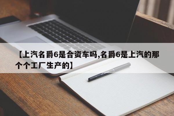 【上汽名爵6是合资车吗,名爵6是上汽的那个个工厂生产的】