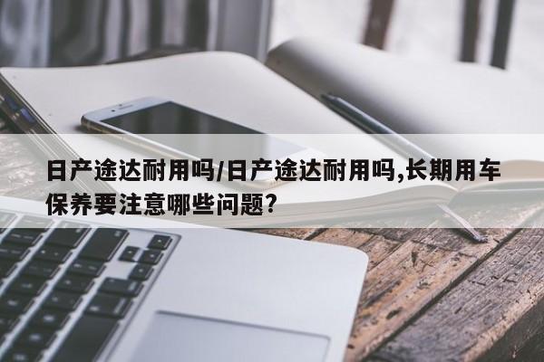 日产途达耐用吗/日产途达耐用吗,长期用车保养要注意哪些问题?