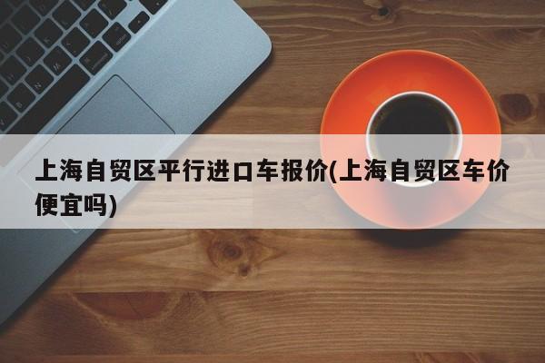上海自贸区平行进口车报价(上海自贸区车价便宜吗)