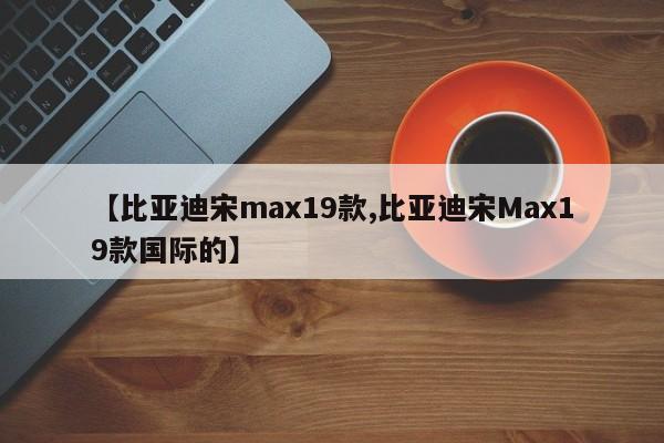 【比亚迪宋max19款,比亚迪宋Max19款国际的】