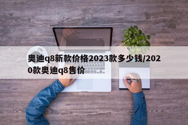 奥迪q8新款价格2023款多少钱/2020款奥迪q8售价