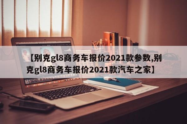 【别克gl8商务车报价2021款参数,别克gl8商务车报价2021款汽车之家】