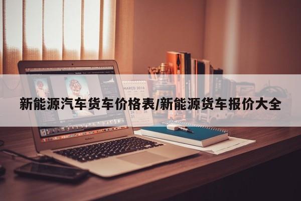 新能源汽车货车价格表/新能源货车报价大全