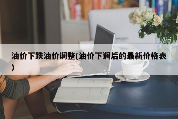 油价下跌油价调整(油价下调后的最新价格表)