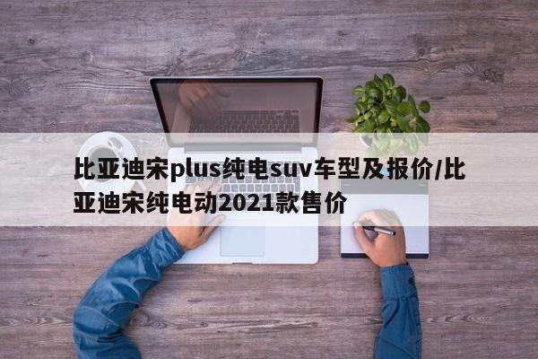 比亚迪宋plus纯电suv车型及报价/比亚迪宋纯电动2021款售价
