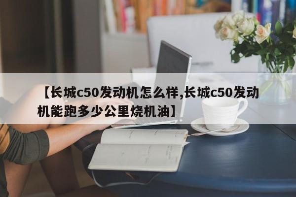 【长城c50发动机怎么样,长城c50发动机能跑多少公里烧机油】