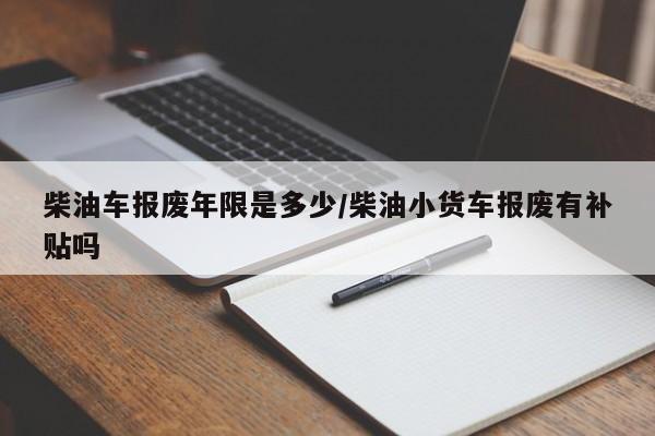 柴油车报废年限是多少/柴油小货车报废有补贴吗