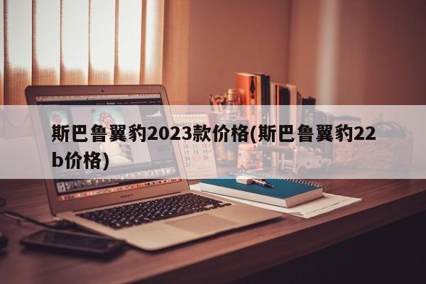 斯巴鲁翼豹2023款价格(斯巴鲁翼豹22b价格)