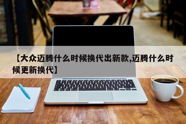 【大众迈腾什么时候换代出新款,迈腾什么时候更新换代】