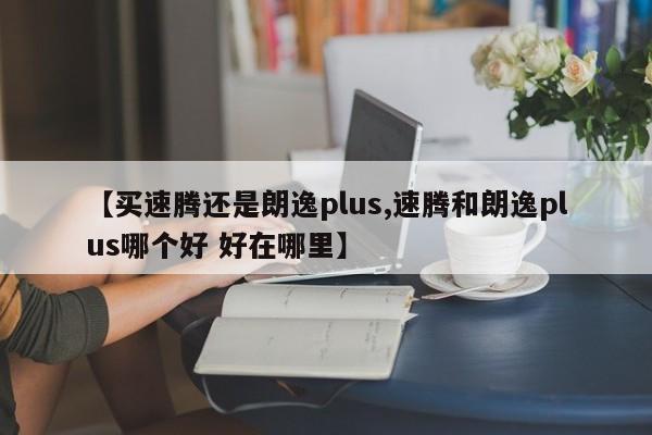 【买速腾还是朗逸plus,速腾和朗逸plus哪个好 好在哪里】