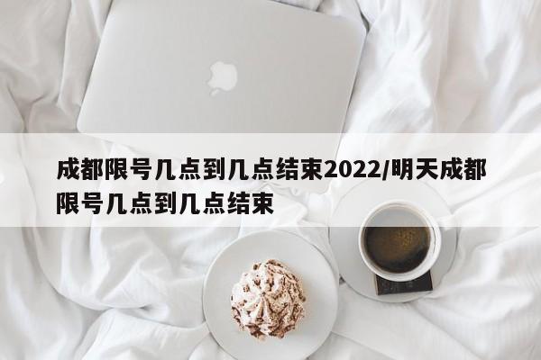 成都限号几点到几点结束2022/明天成都限号几点到几点结束