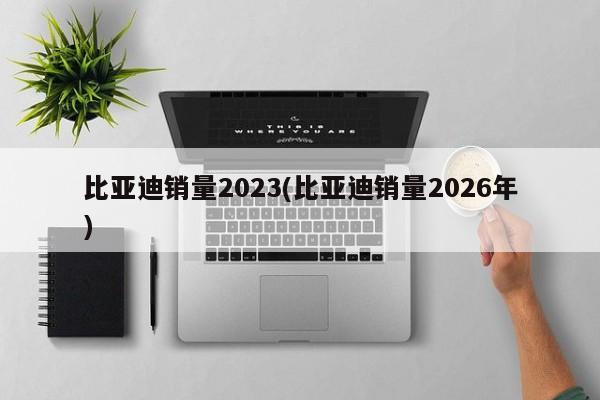比亚迪销量2023(比亚迪销量2026年)