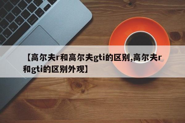 【高尔夫r和高尔夫gti的区别,高尔夫r和gti的区别外观】