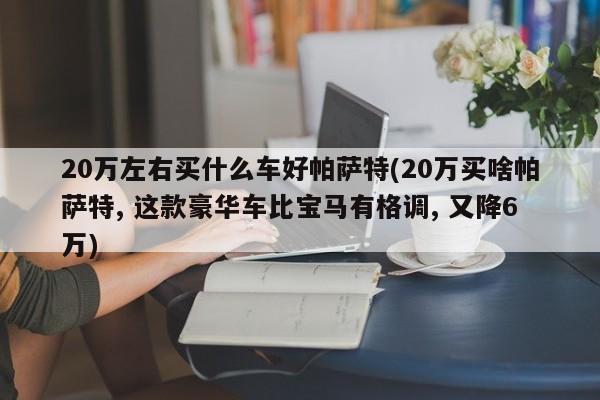 20万左右买什么车好帕萨特(20万买啥帕萨特, 这款豪华车比宝马有格调, 又降6万)