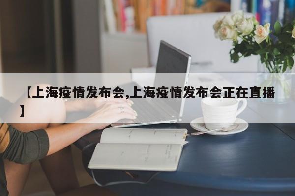 【上海疫情发布会,上海疫情发布会正在直播】
