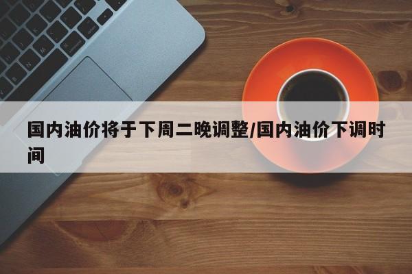 国内油价将于下周二晚调整/国内油价下调时间