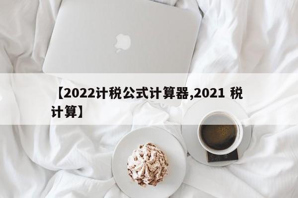 【2022计税公式计算器,2021 税 计算】